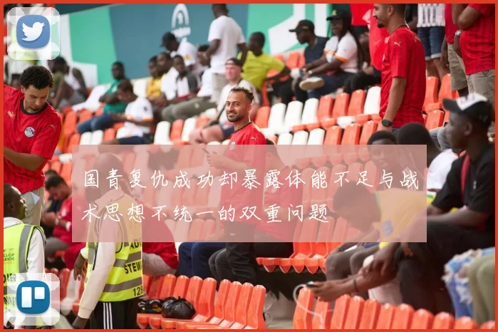 国青复仇成功却暴露体能不足与战术思想不统一的双重问题