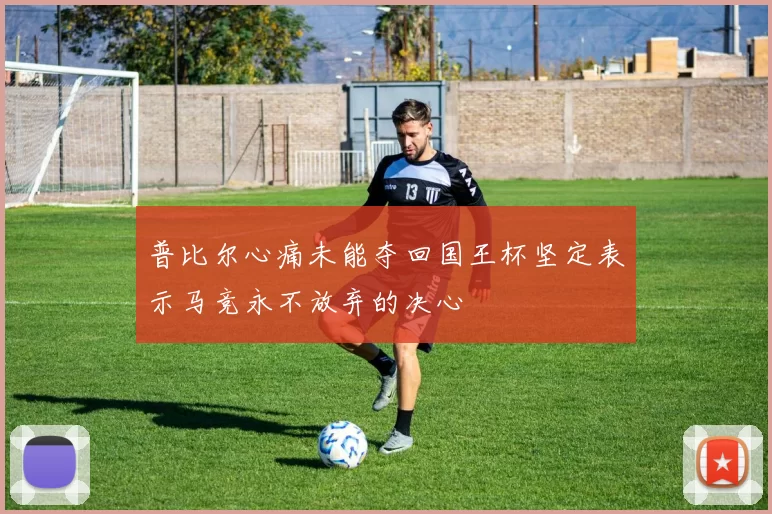 普比尔心痛未能夺回国王杯坚定表示马竞永不放弃的决心