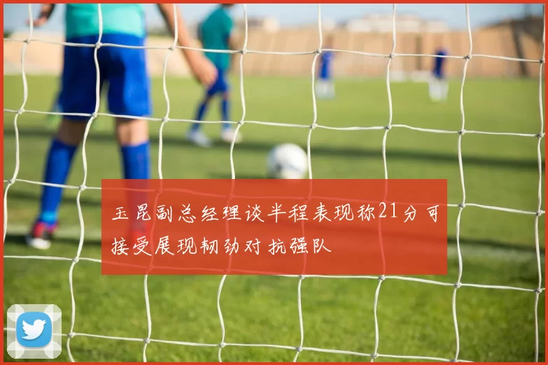 玉昆副总经理谈半程表现称21分可接受展现韧劲对抗强队