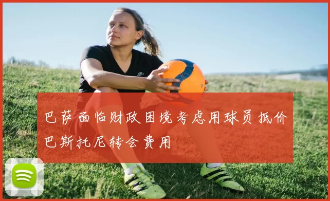 巴萨面临财政困境考虑用球员抵价巴斯托尼转会费用