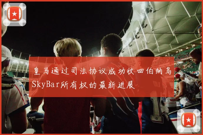 皇马通过司法协议成功收回伯纳乌SkyBar所有权的最新进展