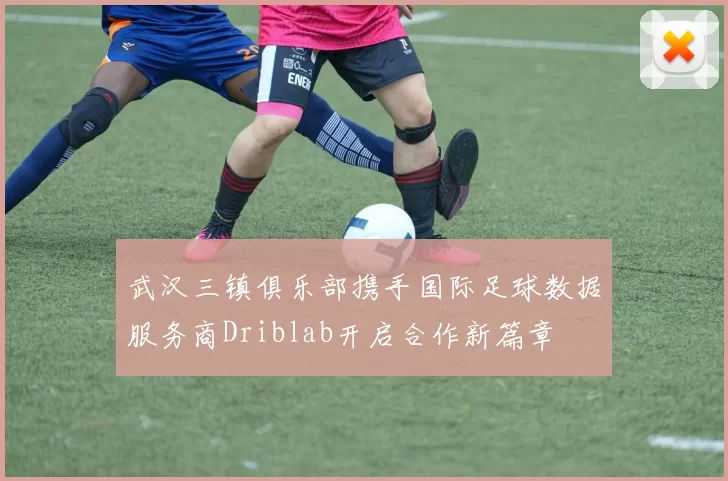 武汉三镇俱乐部携手国际足球数据服务商Driblab开启合作新篇章