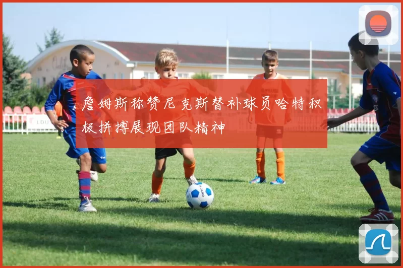 詹姆斯称赞尼克斯替补球员哈特积极拼搏展现团队精神