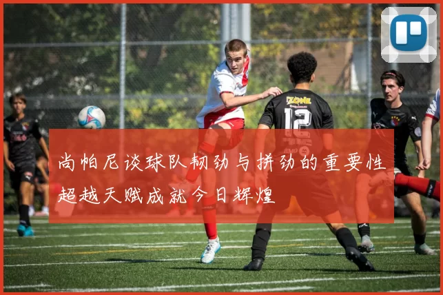 尚帕尼谈球队韧劲与拼劲的重要性超越天赋成就今日辉煌