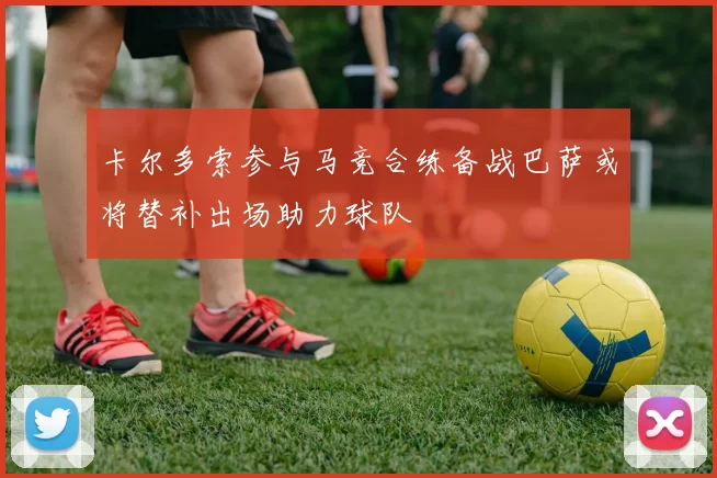 卡尔多索参与马竞合练备战巴萨或将替补出场助力球队