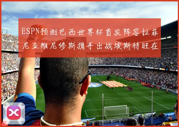 ESPN预测巴西世界杯首发阵容拉菲尼亚维尼修斯携手出战埃斯特旺在列