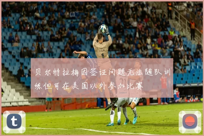 贝尔特拉梅因签证问题无法随队训练但可在美国以外参加比赛