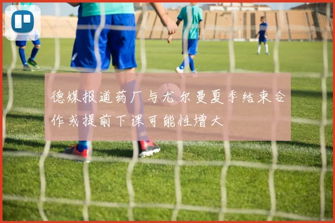 德媒报道药厂与尤尔曼夏季结束合作或提前下课可能性增大
