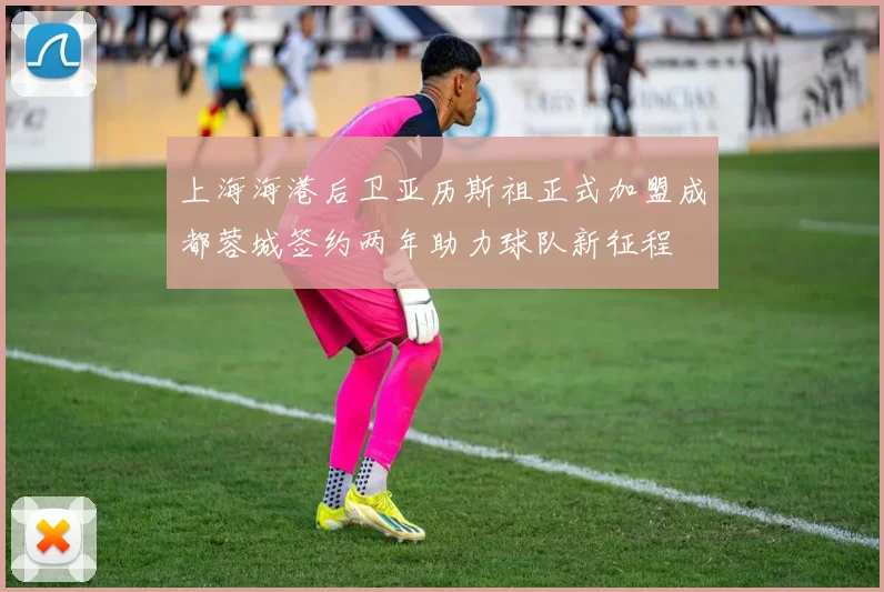 上海海港后卫亚历斯祖正式加盟成都蓉城签约两年助力球队新征程