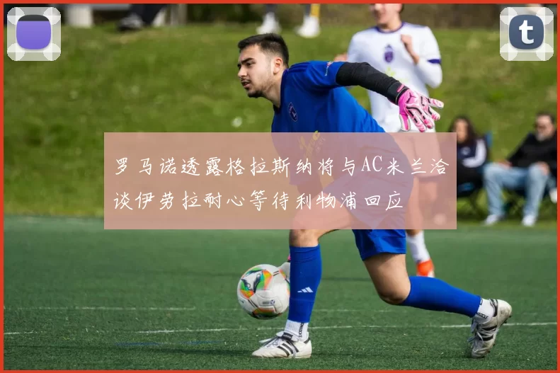 罗马诺透露格拉斯纳将与AC米兰洽谈伊劳拉耐心等待利物浦回应