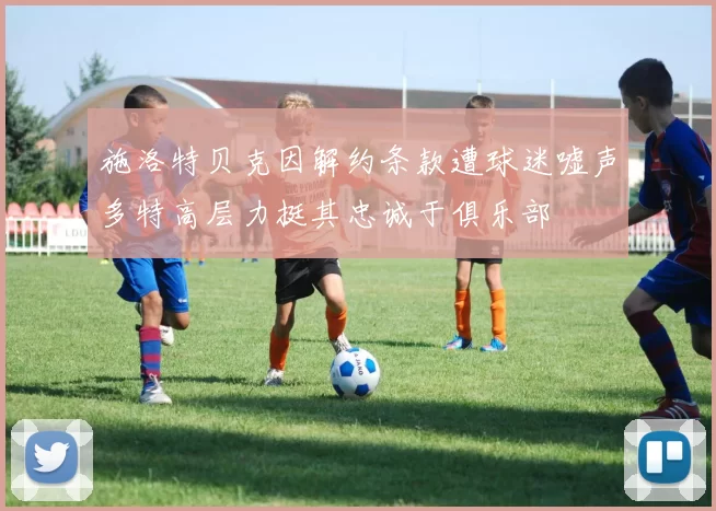 施洛特贝克因解约条款遭球迷嘘声多特高层力挺其忠诚于俱乐部