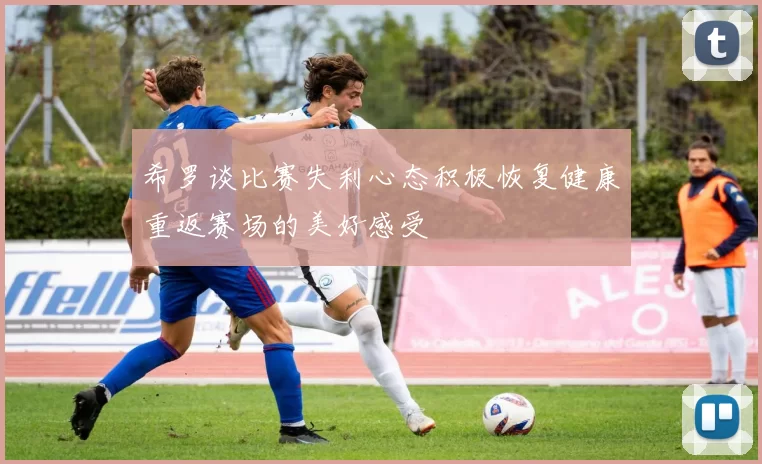 希罗谈比赛失利心态积极恢复健康重返赛场的美好感受