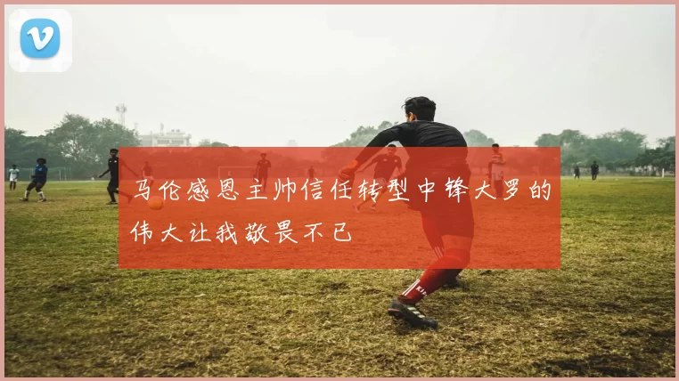 马伦感恩主帅信任转型中锋大罗的伟大让我敬畏不已