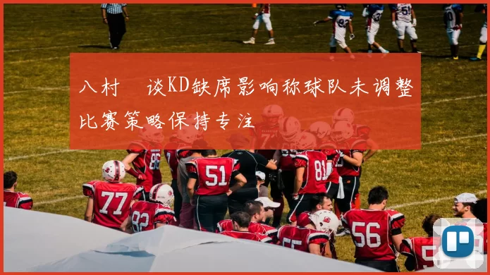 八村塁谈KD缺席影响称球队未调整比赛策略保持专注