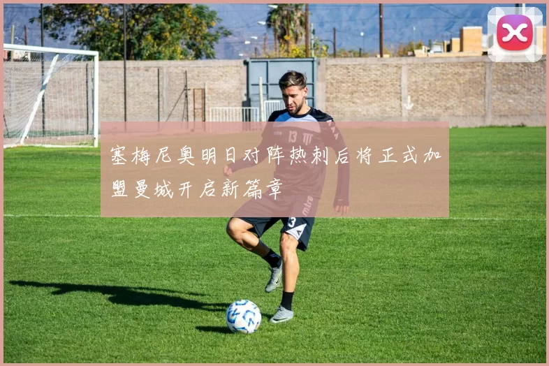 塞梅尼奥明日对阵热刺后将正式加盟曼城开启新篇章