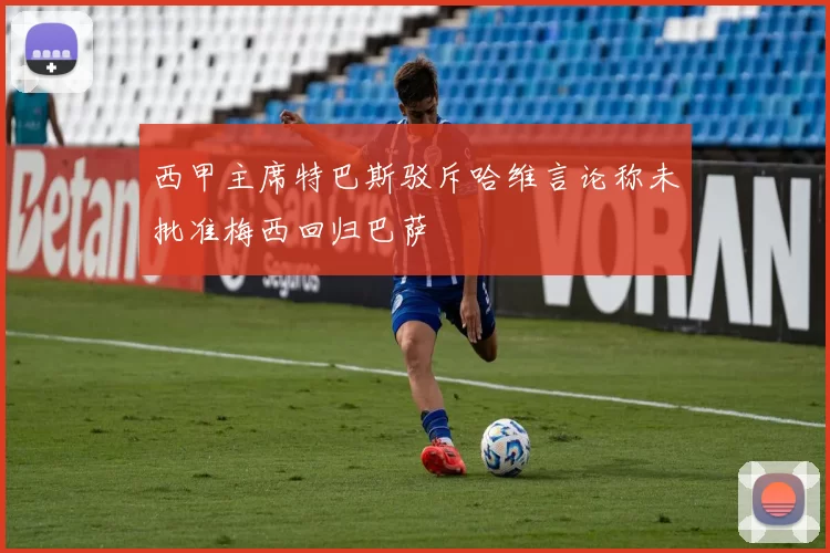 西甲主席特巴斯驳斥哈维言论称未批准梅西回归巴萨