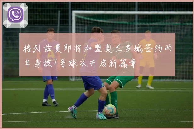 格列兹曼即将加盟奥兰多城签约两年身披7号球衣开启新篇章