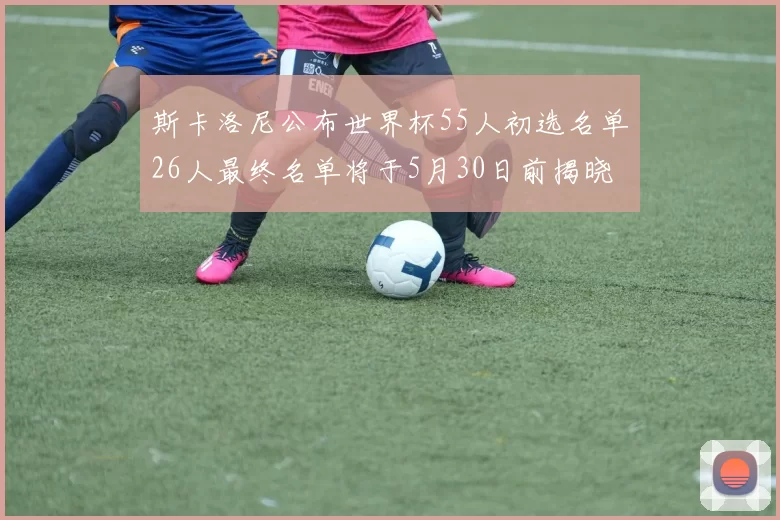 斯卡洛尼公布世界杯55人初选名单26人最终名单将于5月30日前揭晓