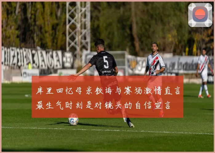 库里回忆母亲教诲与赛场激情直言最生气时刻是对镜头的自信宣言