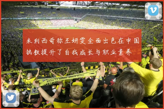米利西奇称王妍雯全面出色在中国执教提升了自我成长与职业素养