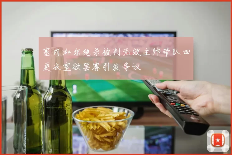 塞内加尔绝杀被判无效主帅带队回更衣室欲罢赛引发争议